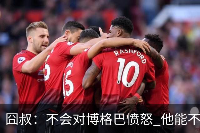 囧叔：不会对博格巴愤怒 他能不能去世界杯不关我事